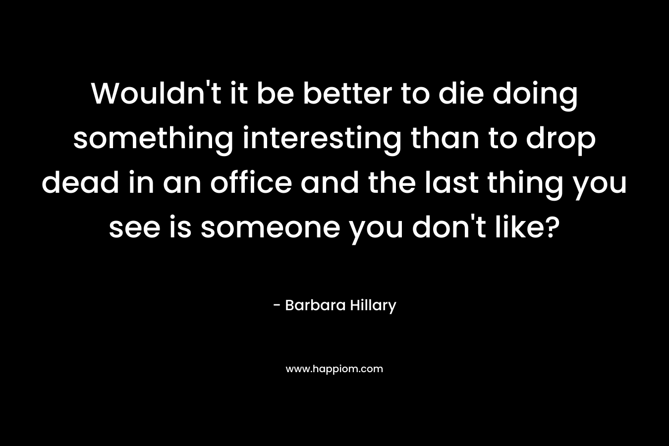 Wouldn’t it be better to die doing something interesting than to drop dead in an office and the last thing you see is someone you don’t like? – Barbara Hillary