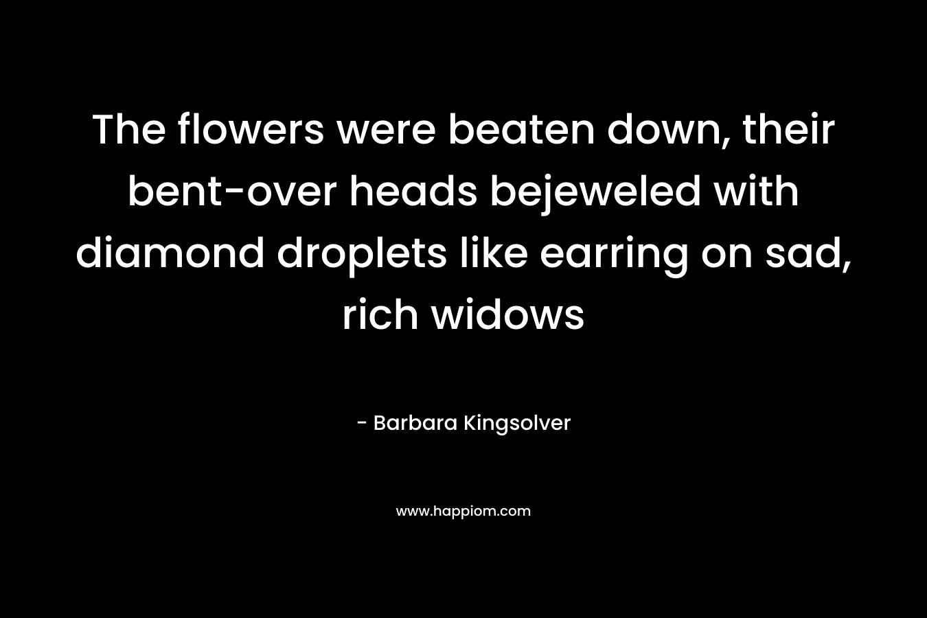 The flowers were beaten down, their bent-over heads bejeweled with diamond droplets like earring on sad, rich widows – Barbara Kingsolver