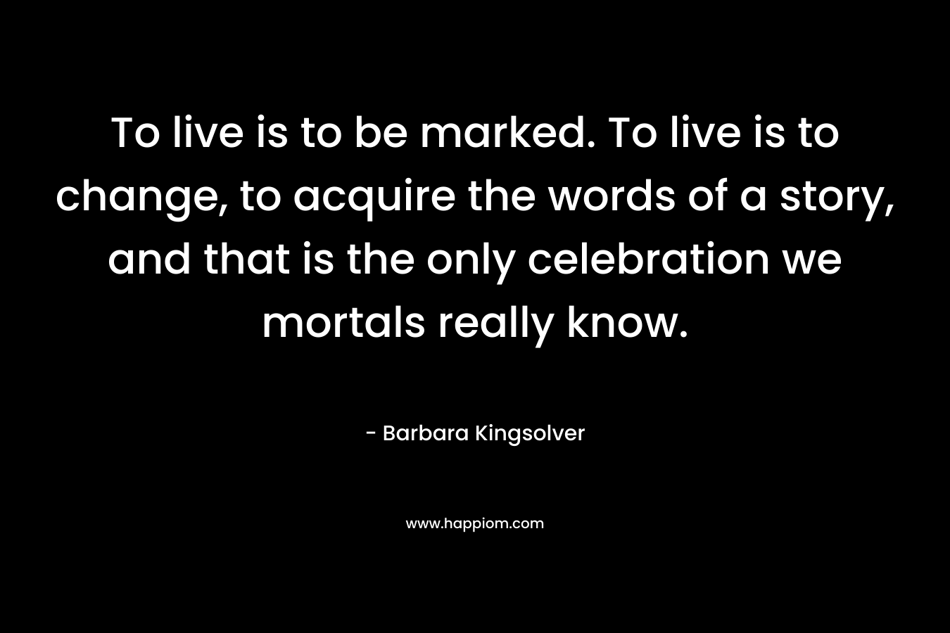 To live is to be marked. To live is to change, to acquire the words of a story, and that is the only celebration we mortals really know. – Barbara Kingsolver
