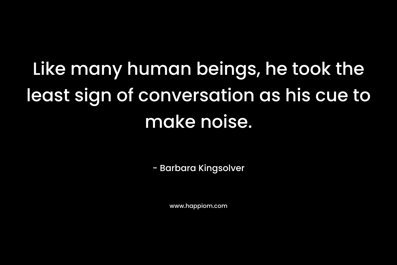 Like many human beings, he took the least sign of conversation as his cue to make noise. – Barbara Kingsolver