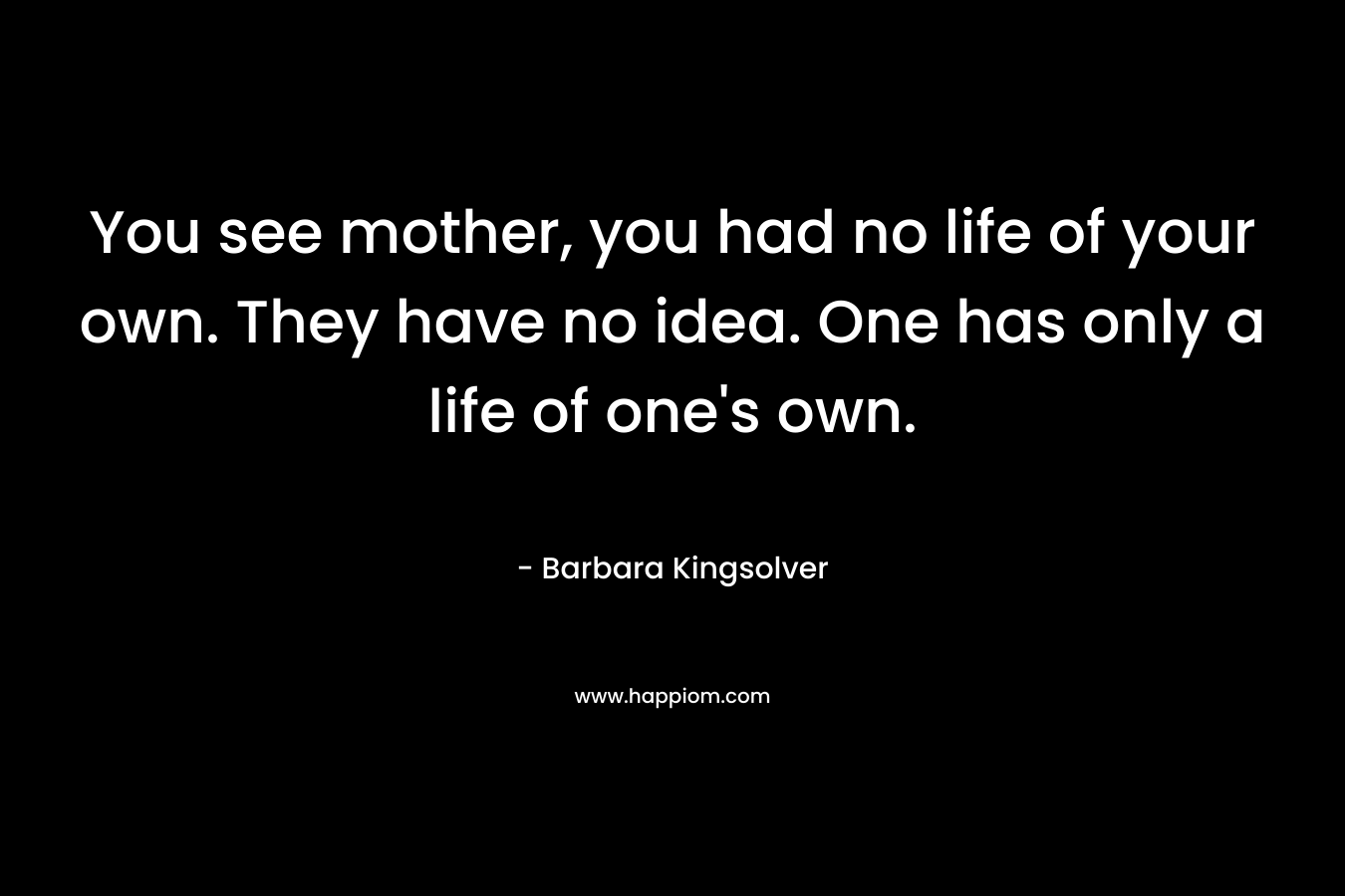 You see mother, you had no life of your own. They have no idea. One has only a life of one’s own. – Barbara Kingsolver