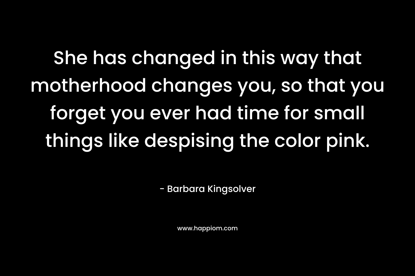 She has changed in this way that motherhood changes you, so that you forget you ever had time for small things like despising the color pink. – Barbara Kingsolver