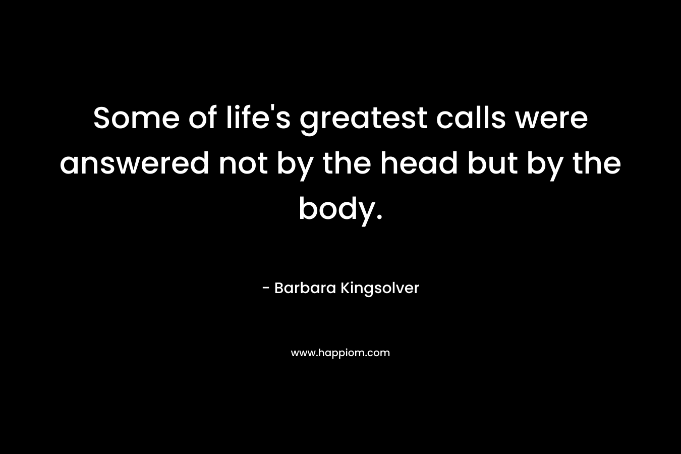 Some of life’s greatest calls were answered not by the head but by the body. – Barbara Kingsolver