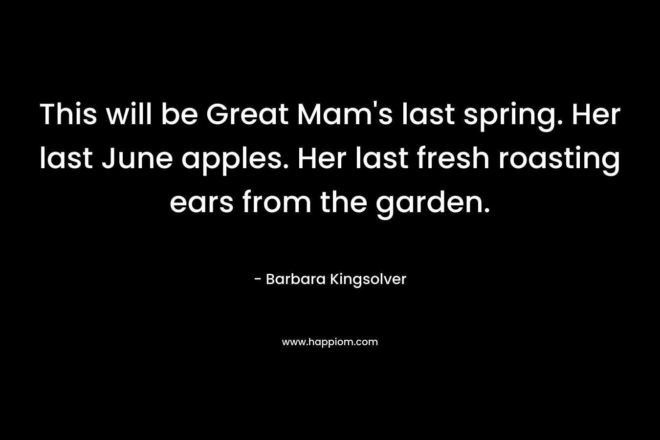 This will be Great Mam’s last spring. Her last June apples. Her last fresh roasting ears from the garden. – Barbara Kingsolver
