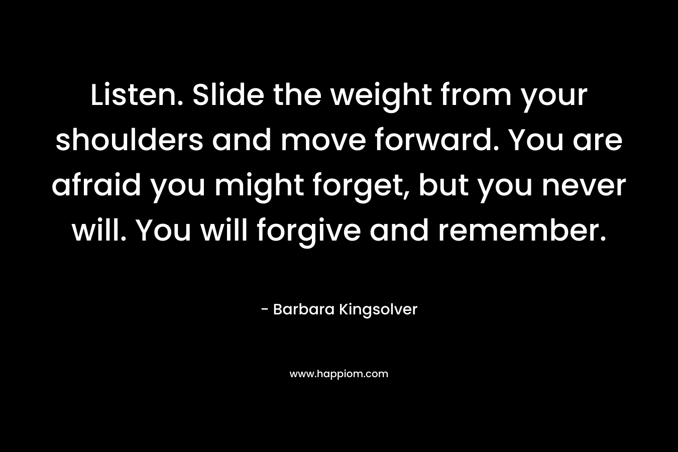 Listen. Slide the weight from your shoulders and move forward. You are afraid you might forget, but you never will. You will forgive and remember.