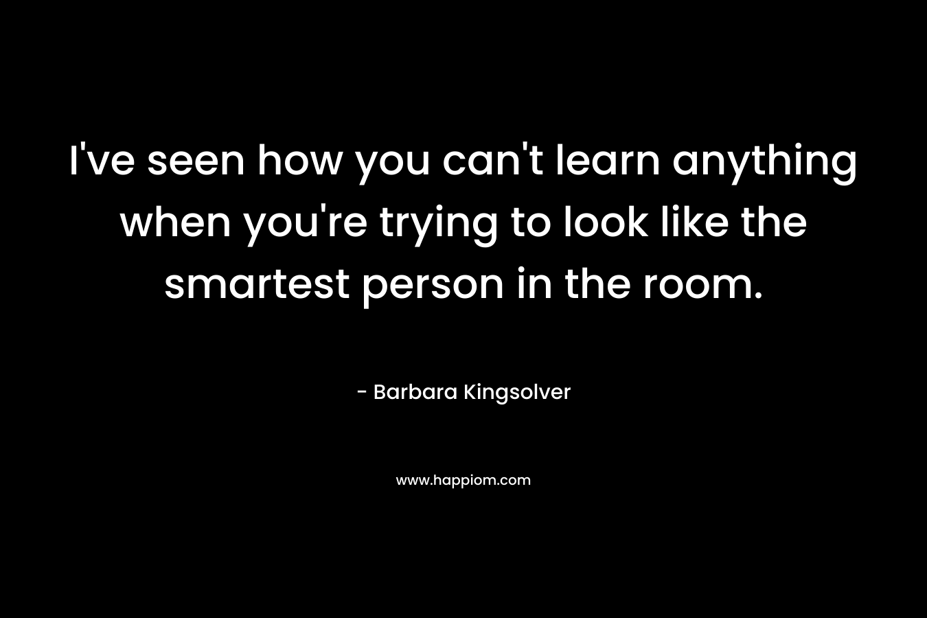 I've seen how you can't learn anything when you're trying to look like the smartest person in the room.
