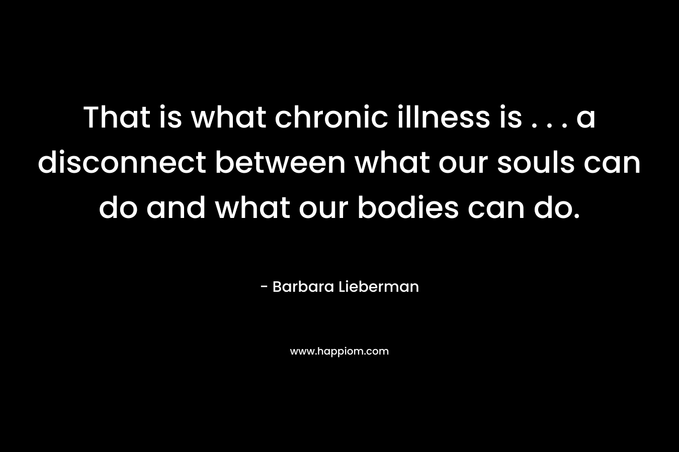That is what chronic illness is . . . a disconnect between what our souls can do and what our bodies can do. – Barbara Lieberman