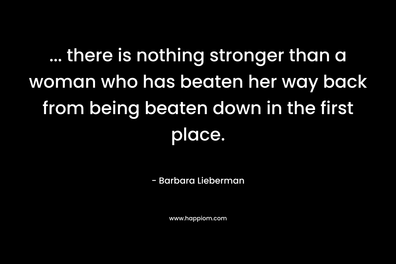 … there is nothing stronger than a woman who has beaten her way back from being beaten down in the first place. – Barbara Lieberman