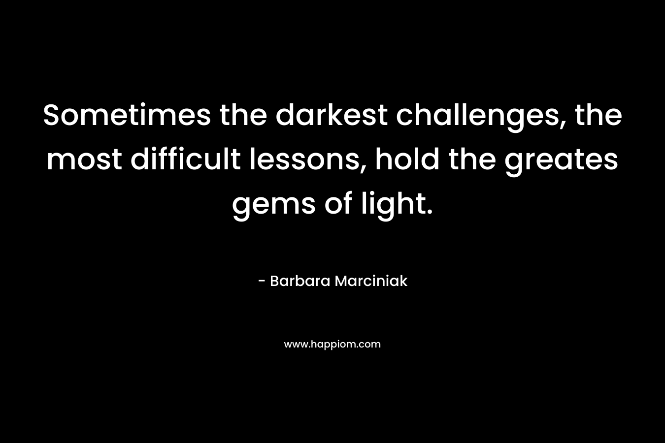 Sometimes the darkest challenges, the most difficult lessons, hold the greates gems of light. – Barbara Marciniak