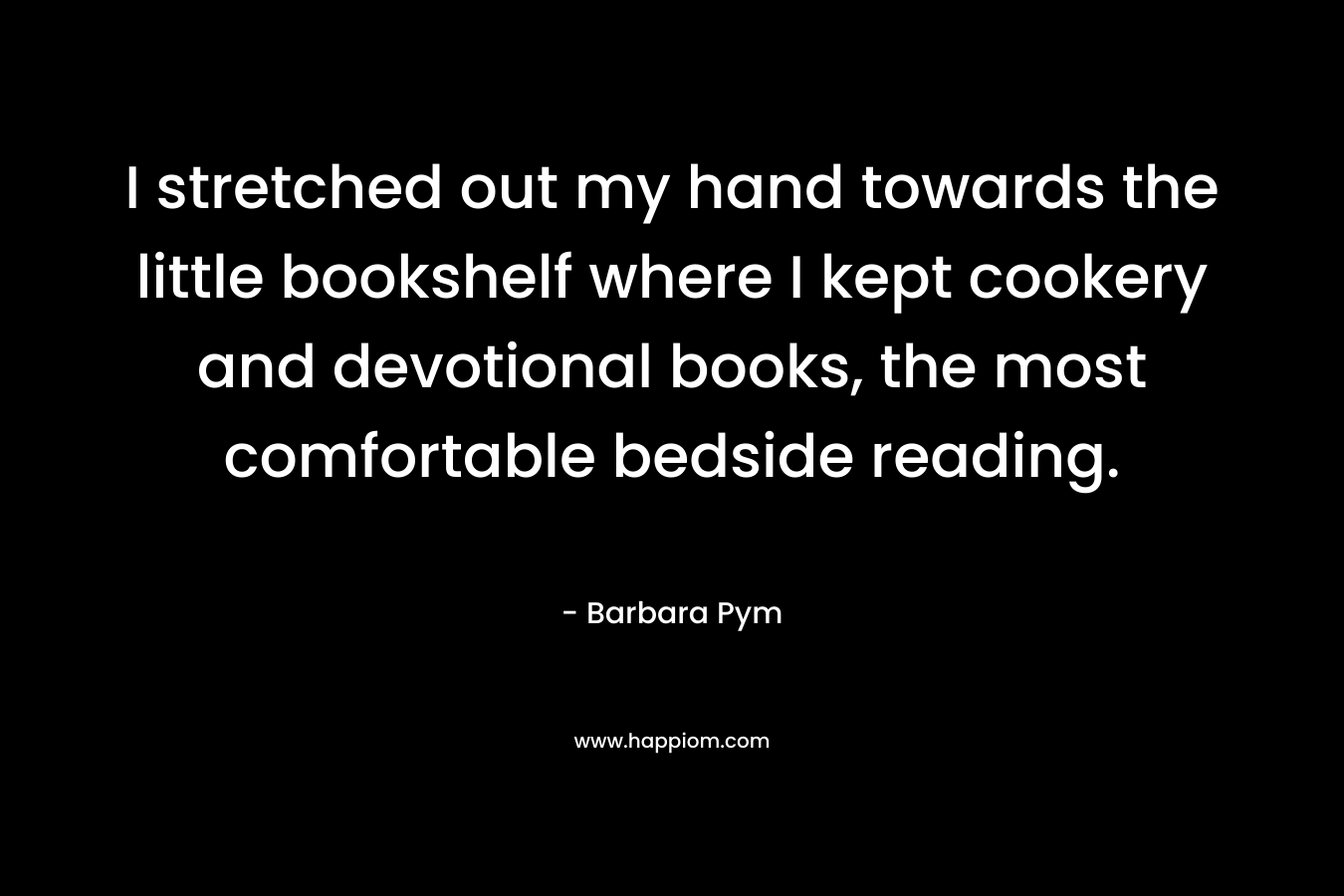 I stretched out my hand towards the little bookshelf where I kept cookery and devotional books, the most comfortable bedside reading. – Barbara Pym