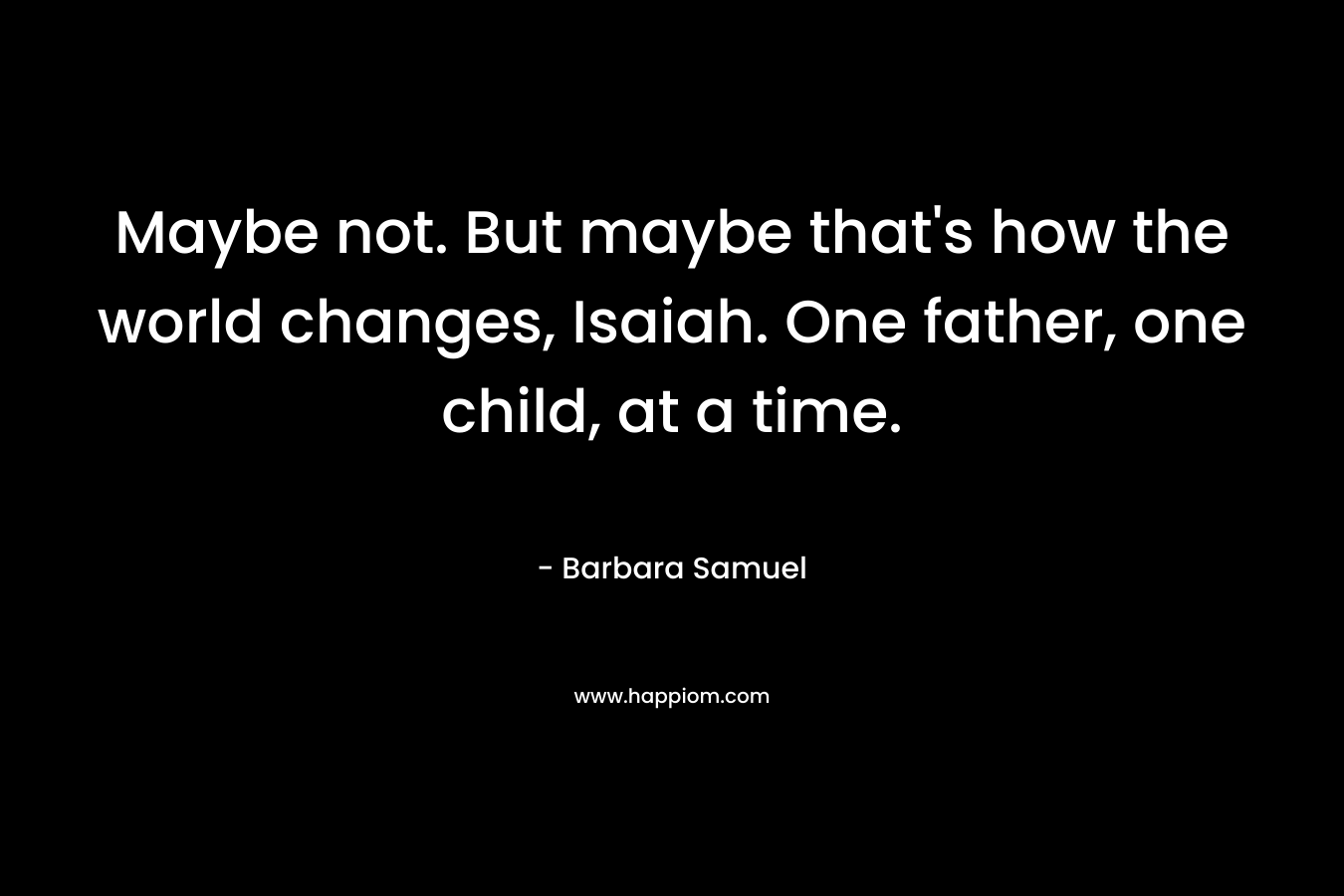 Maybe not. But maybe that's how the world changes, Isaiah. One father, one child, at a time.