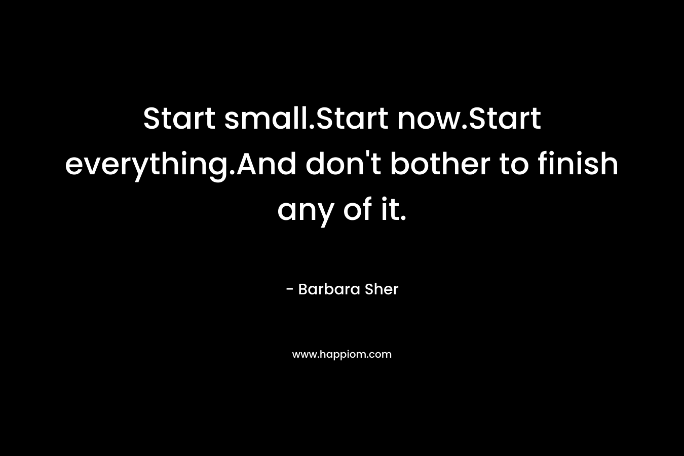 Start small.Start now.Start everything.And don't bother to finish any of it.
