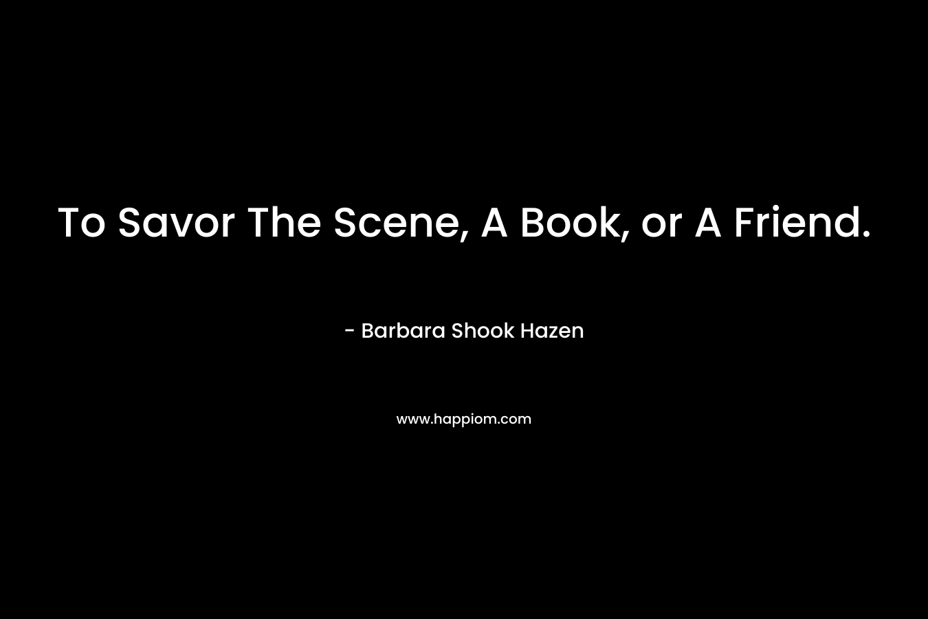 To Savor The Scene, A Book, or A Friend. – Barbara Shook Hazen