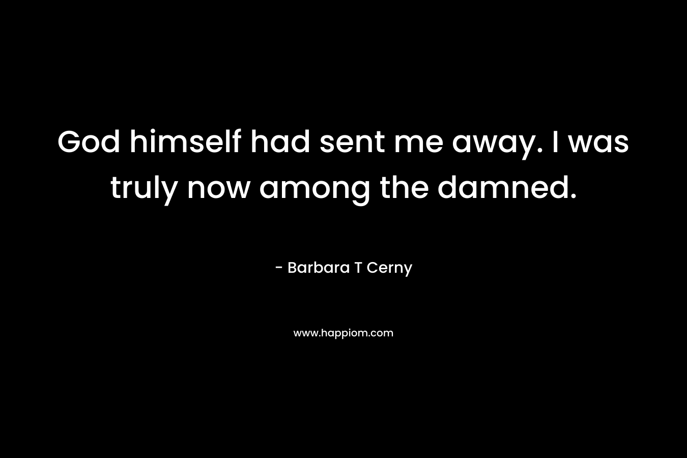 God himself had sent me away. I was truly now among the damned. – Barbara T Cerny