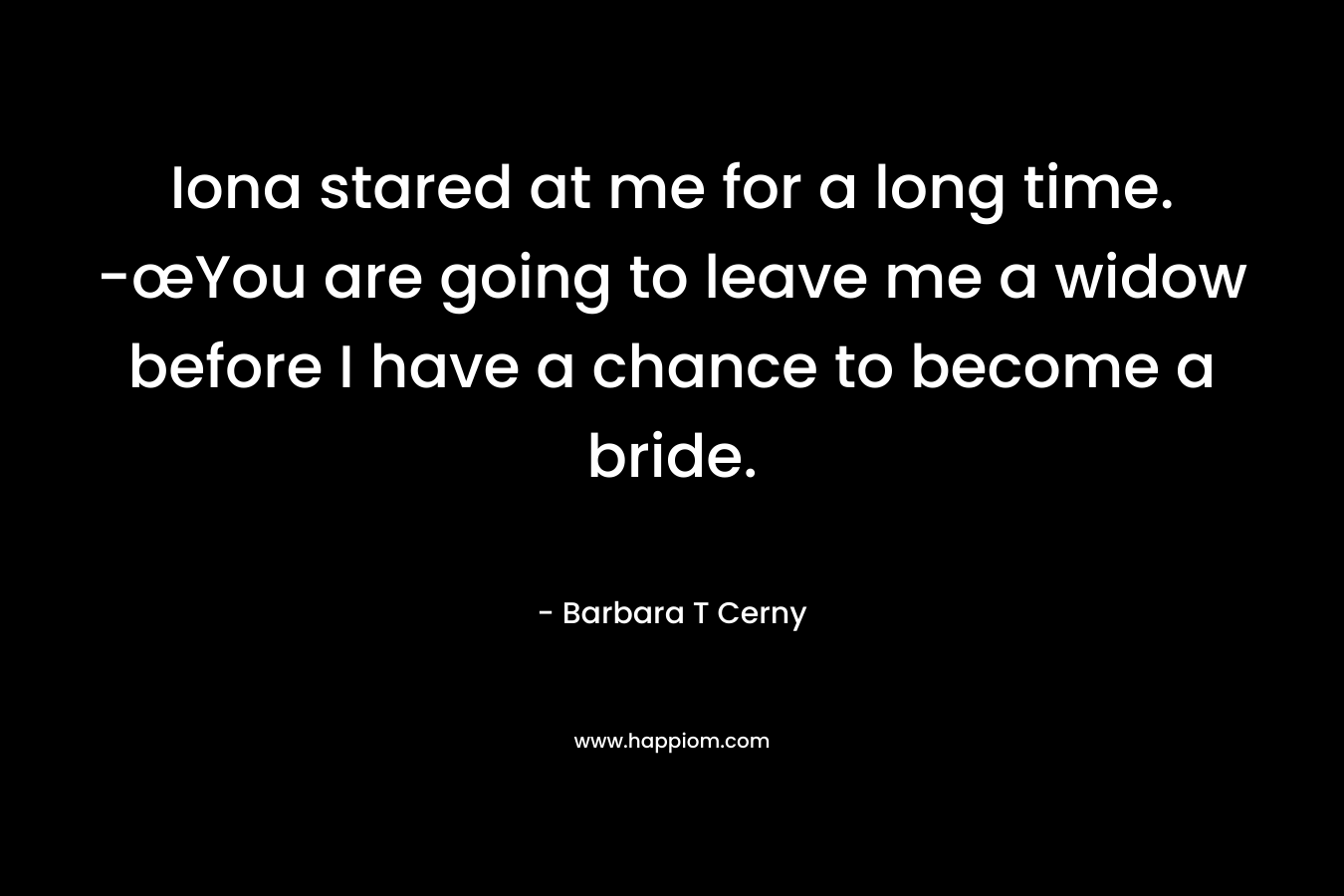 Iona stared at me for a long time. -œYou are going to leave me a widow before I have a chance to become a bride. – Barbara T Cerny