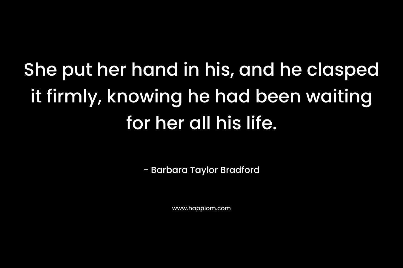 She put her hand in his, and he clasped it firmly, knowing he had been waiting for her all his life. – Barbara Taylor Bradford