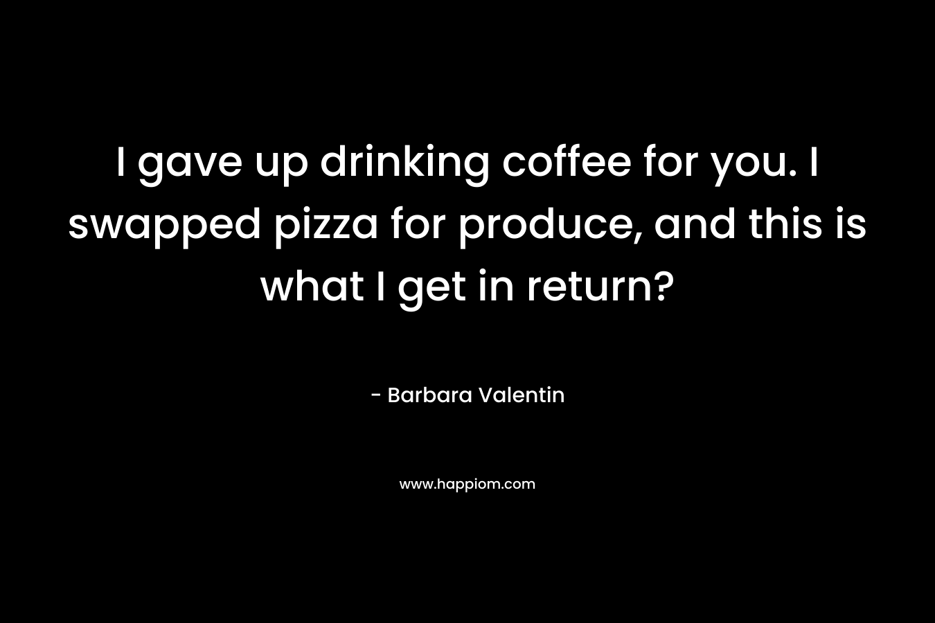 I gave up drinking coffee for you. I swapped pizza for produce, and this is what I get in return? – Barbara Valentin