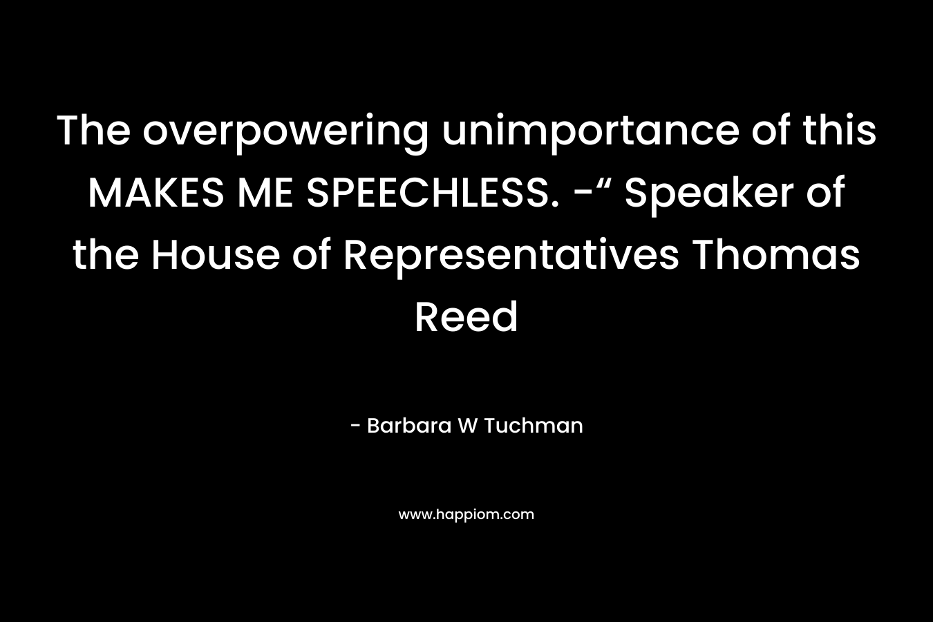 The overpowering unimportance of this MAKES ME SPEECHLESS. -“ Speaker of the House of Representatives Thomas Reed – Barbara W Tuchman