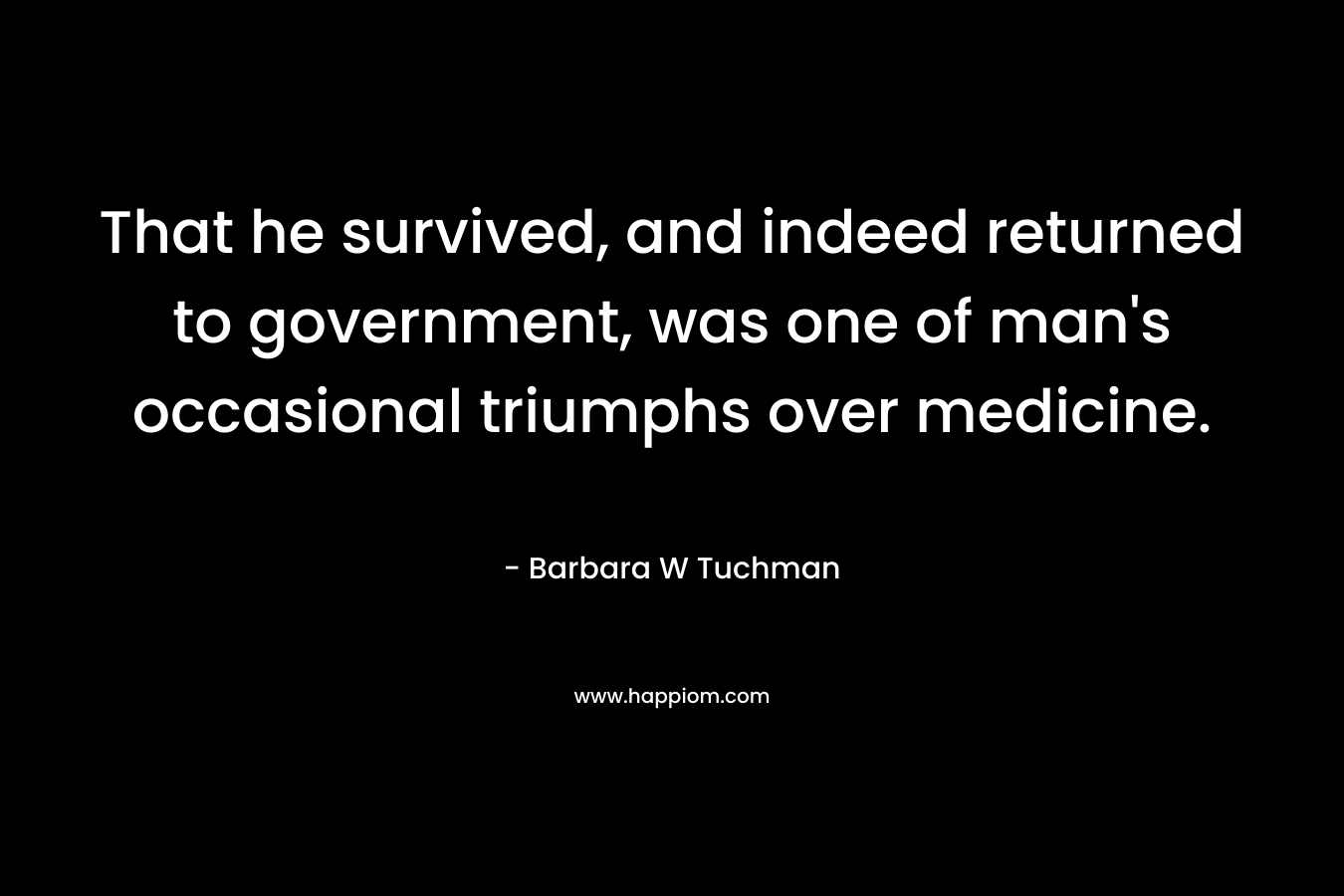 That he survived, and indeed returned to government, was one of man’s occasional triumphs over medicine. – Barbara W Tuchman