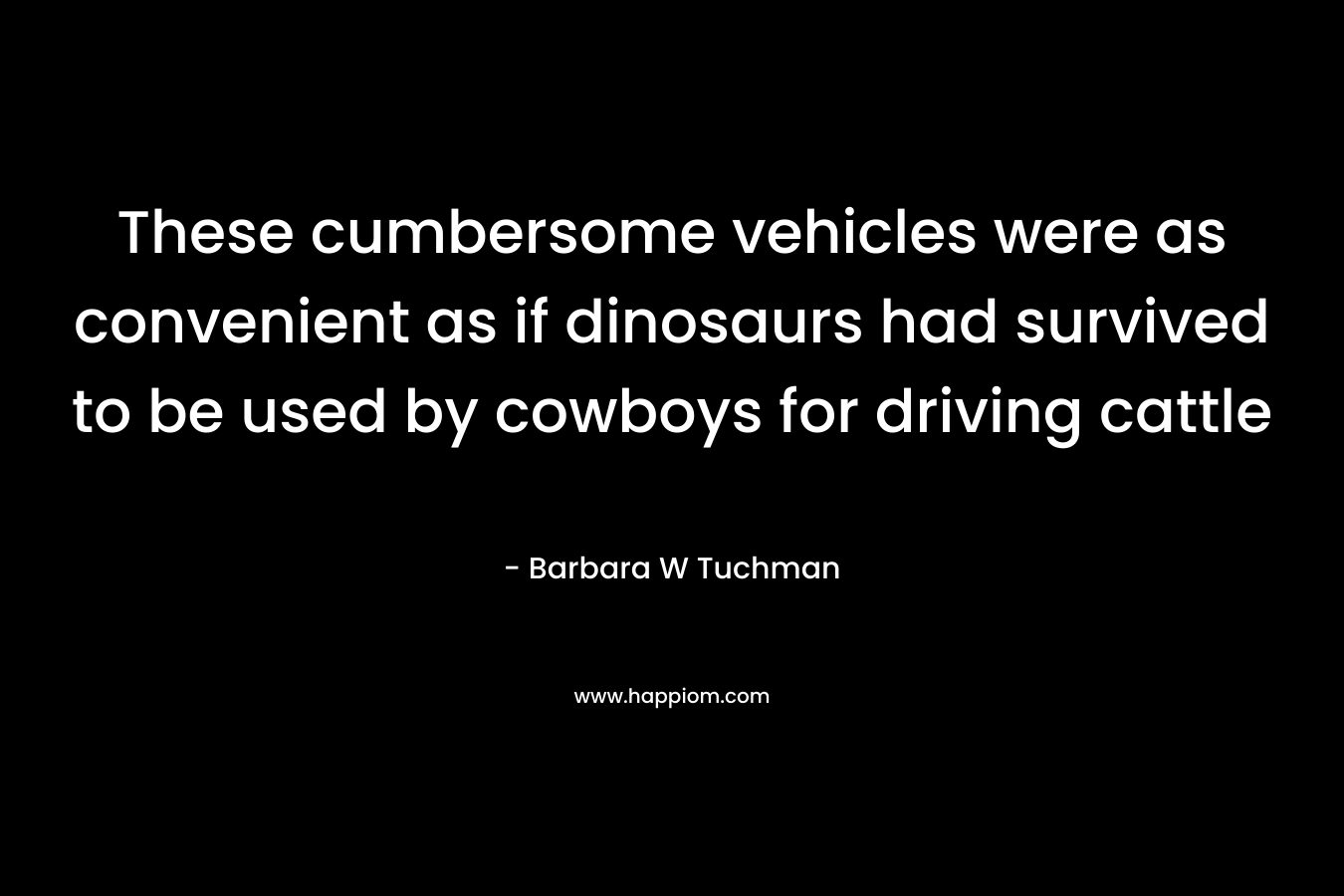 These cumbersome vehicles were as convenient as if dinosaurs had survived to be used by cowboys for driving cattle – Barbara W Tuchman