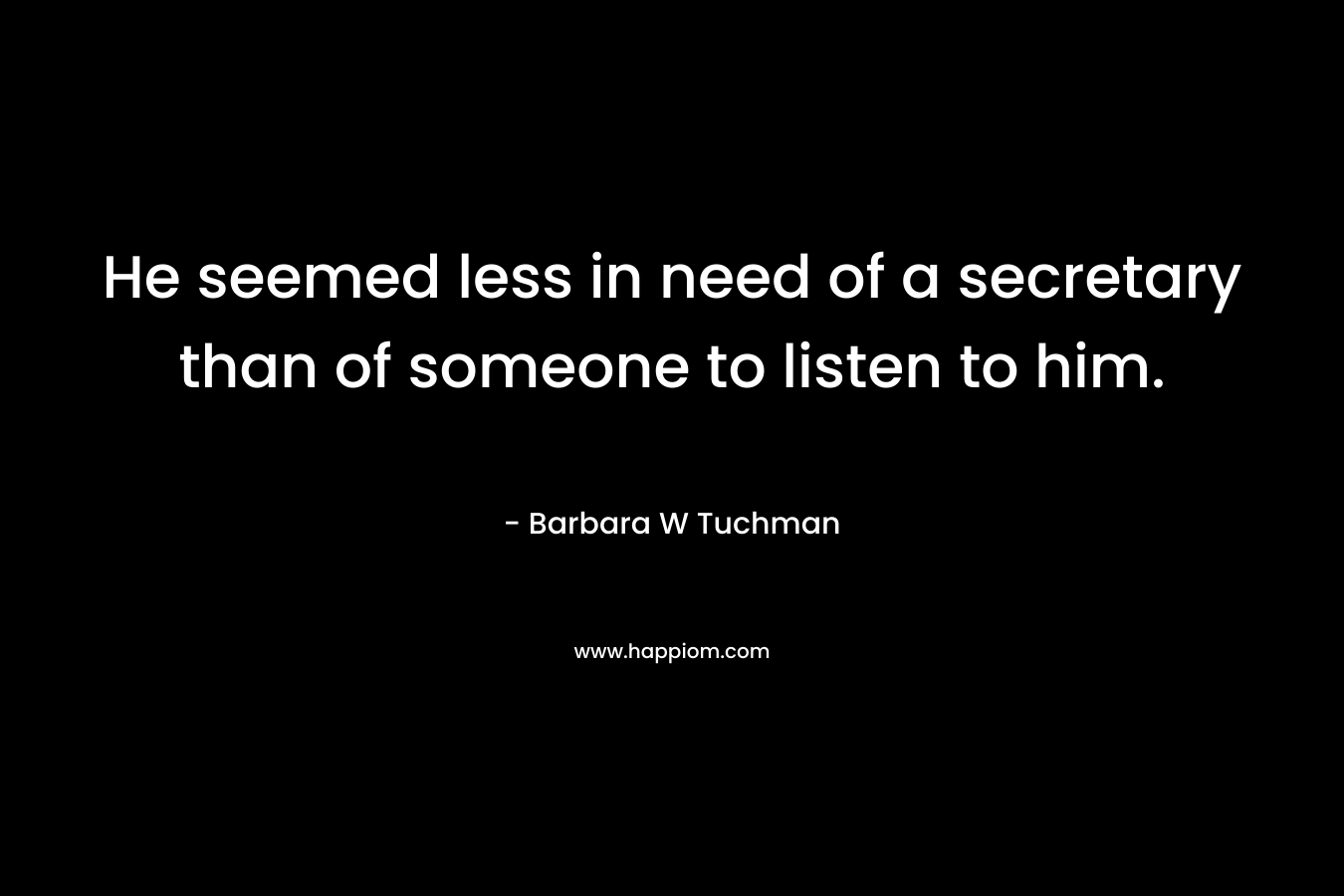 He seemed less in need of a secretary than of someone to listen to him. – Barbara W Tuchman