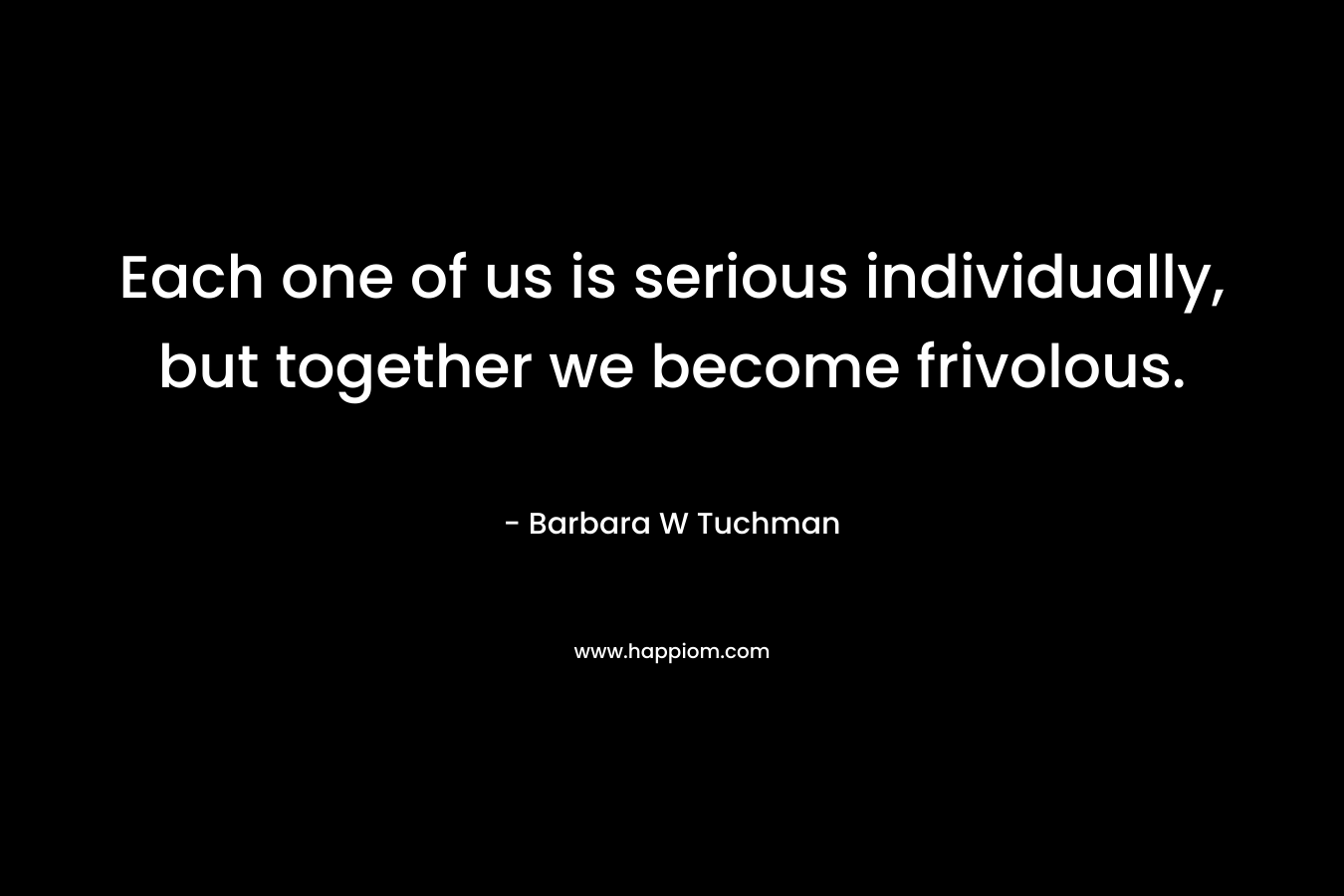 Each one of us is serious individually, but together we become frivolous. – Barbara W Tuchman