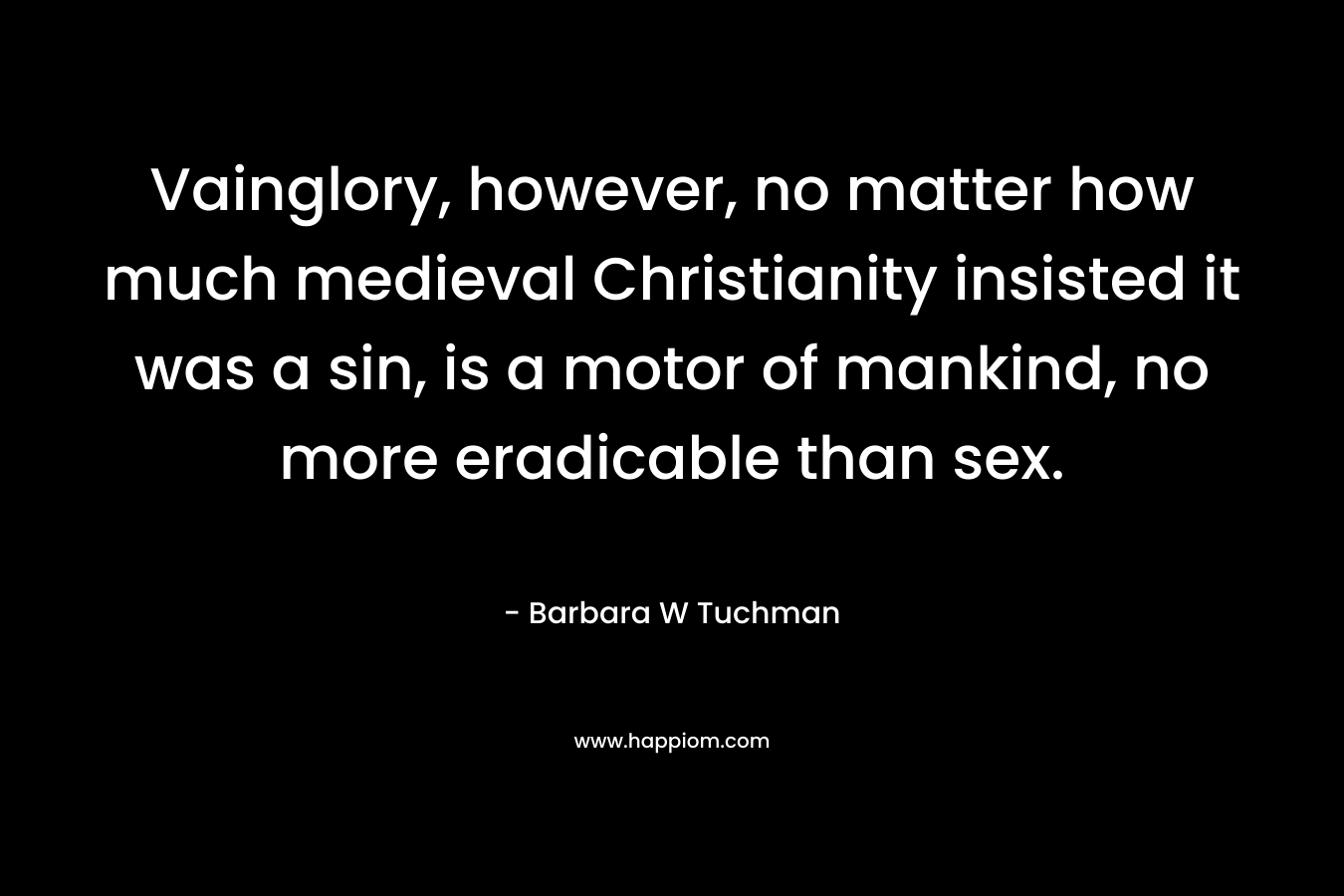 Vainglory, however, no matter how much medieval Christianity insisted it was a sin, is a motor of mankind, no more eradicable than sex. – Barbara W Tuchman