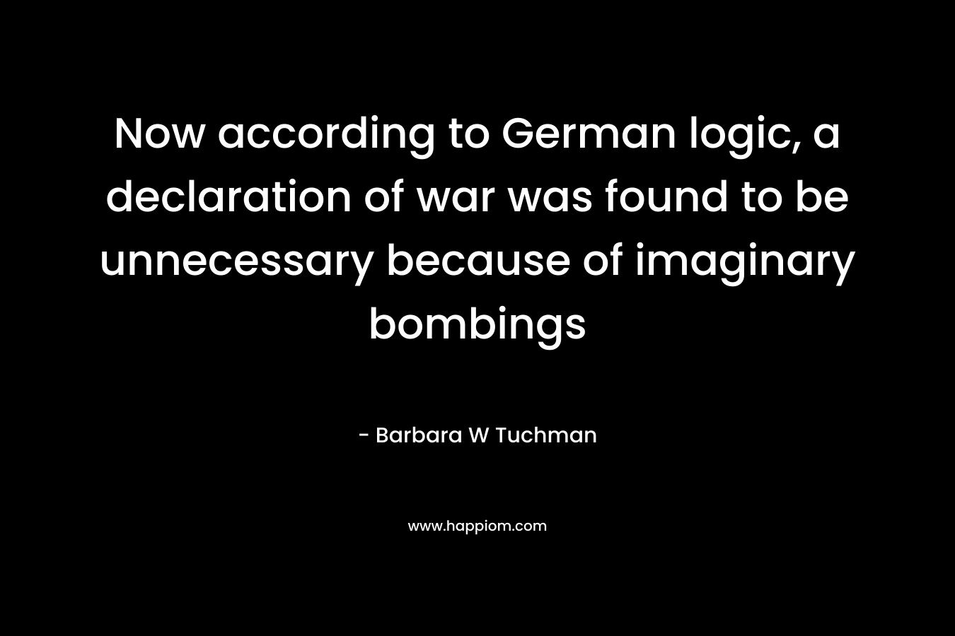 Now according to German logic, a declaration of war was found to be unnecessary because of imaginary bombings – Barbara W Tuchman