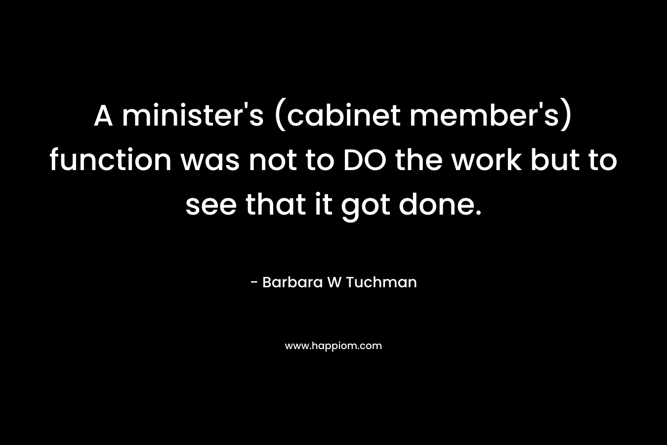 A minister’s (cabinet member’s) function was not to DO the work but to see that it got done. – Barbara W Tuchman