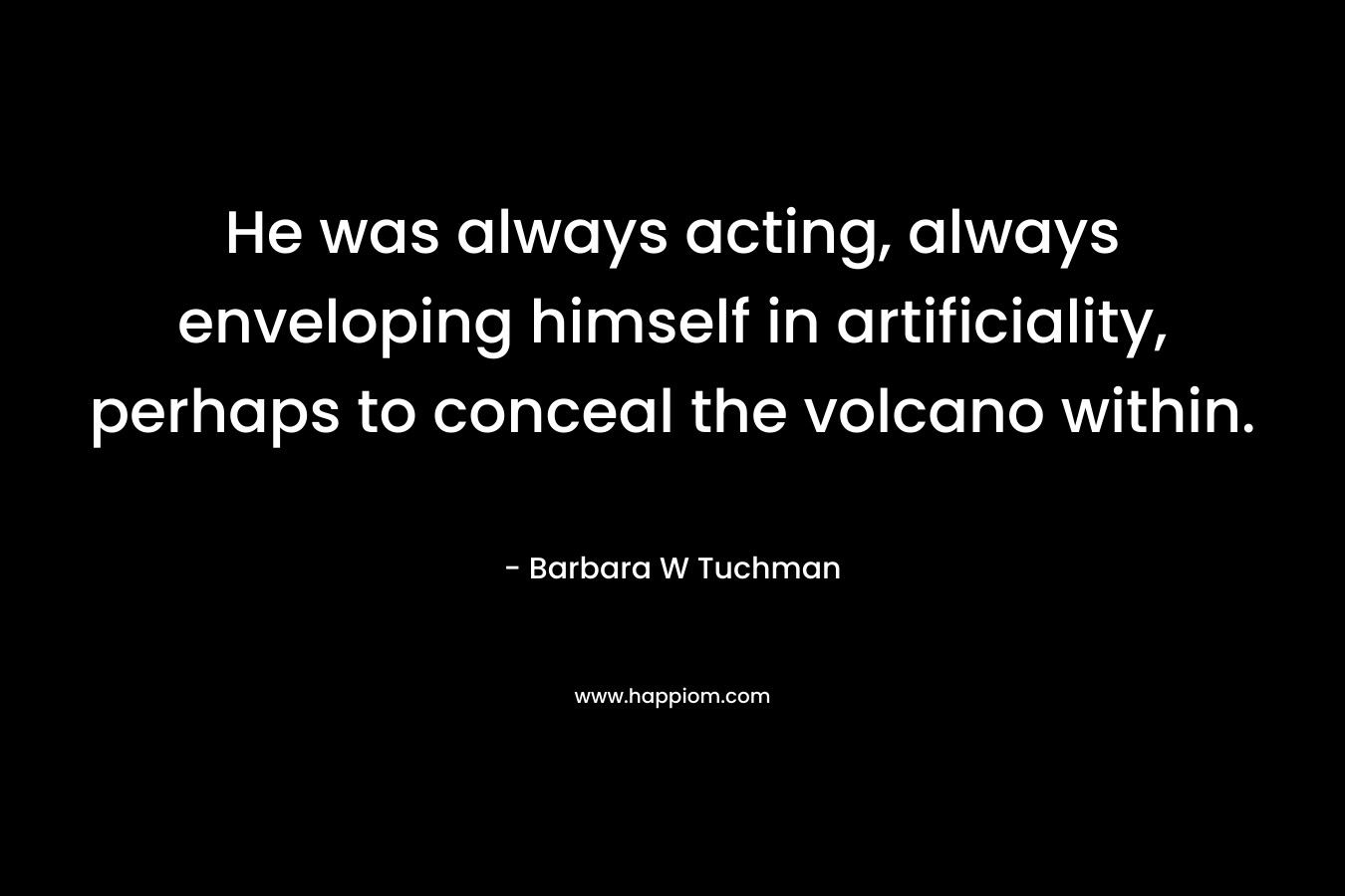 He was always acting, always enveloping himself in artificiality, perhaps to conceal the volcano within. – Barbara W Tuchman