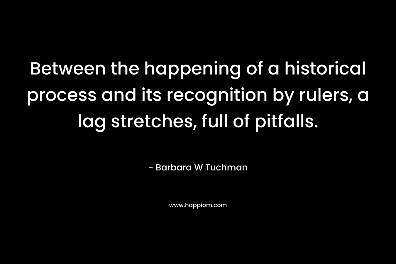 Between the happening of a historical process and its recognition by rulers, a lag stretches, full of pitfalls. – Barbara W Tuchman