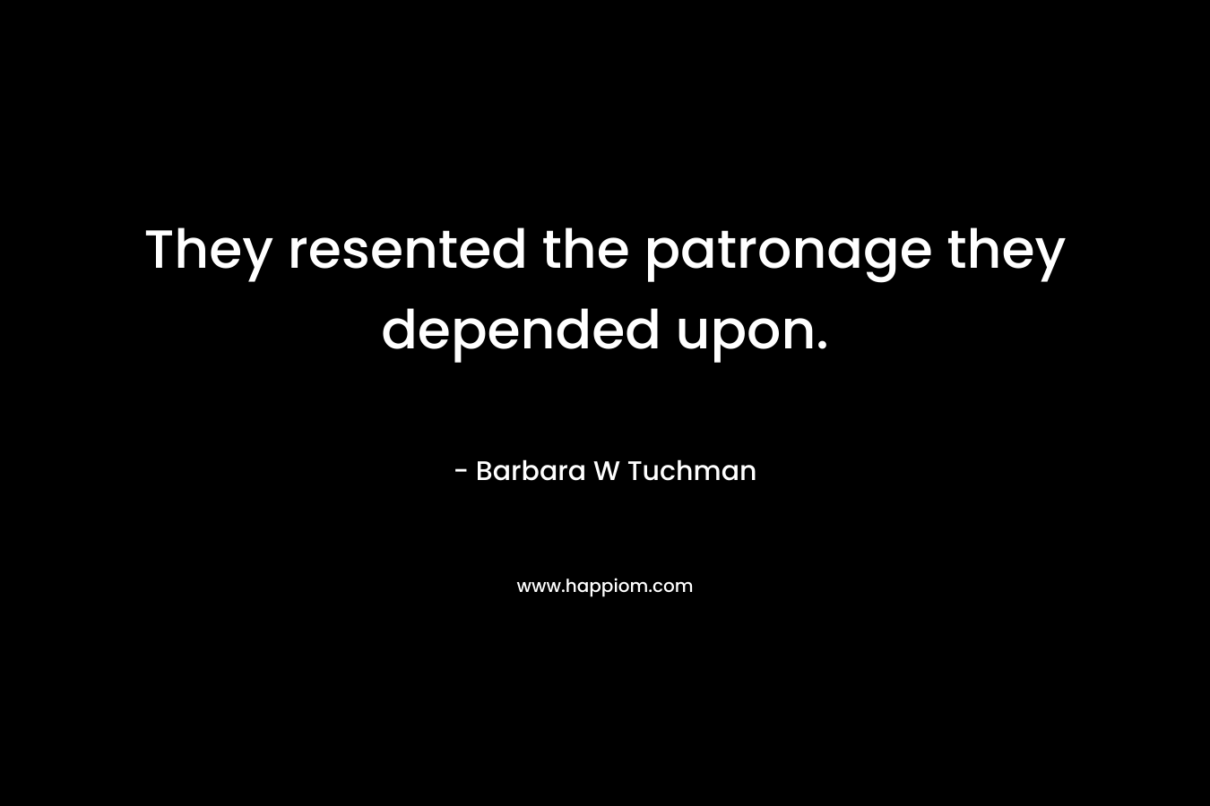 They resented the patronage they depended upon. – Barbara W Tuchman