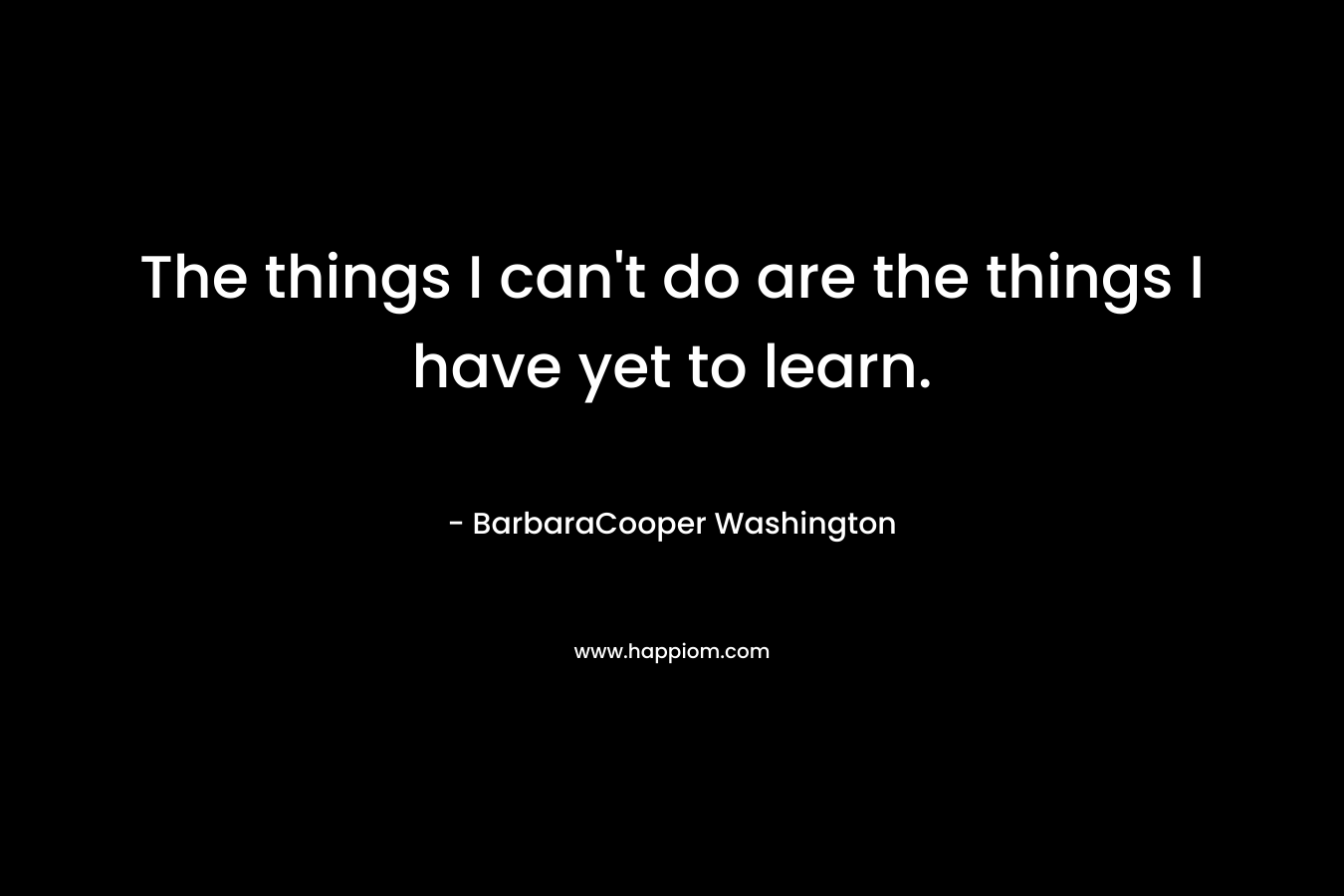 The things I can’t do are the things I have yet to learn. – BarbaraCooper Washington