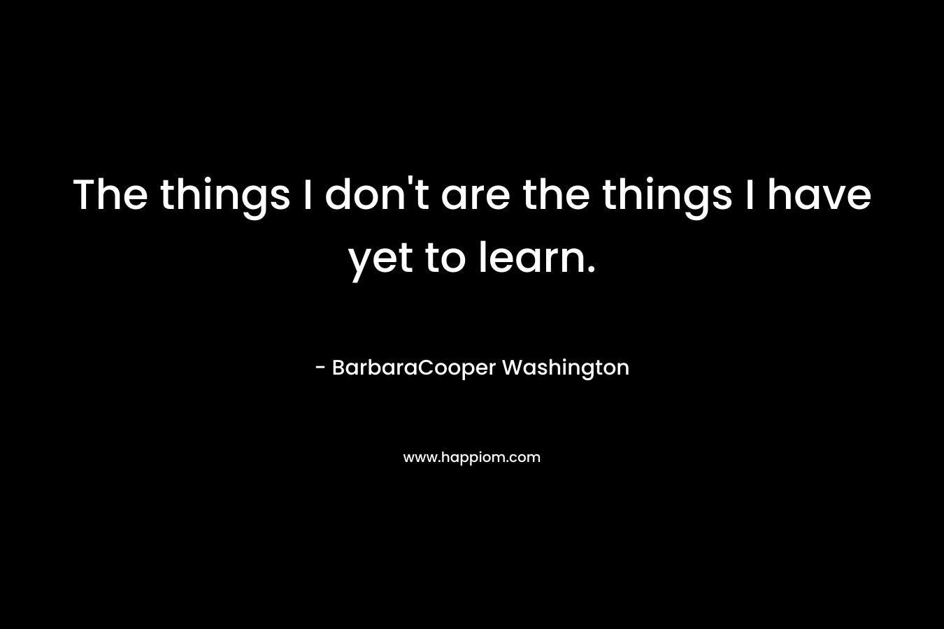 The things I don’t are the things I have yet to learn. – BarbaraCooper Washington