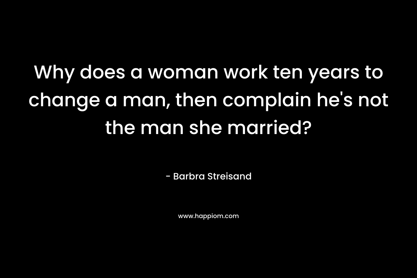 Why does a woman work ten years to change a man, then complain he's not the man she married?