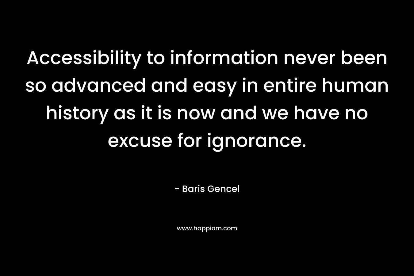 Accessibility to information never been so advanced and easy in entire human history as it is now and we have no excuse for ignorance. – Baris Gencel