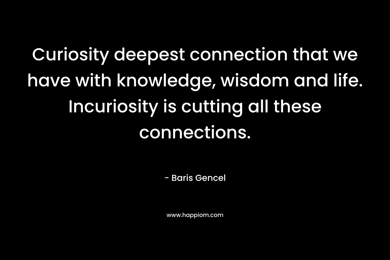 Curiosity deepest connection that we have with knowledge, wisdom and life. Incuriosity is cutting all these connections. – Baris Gencel