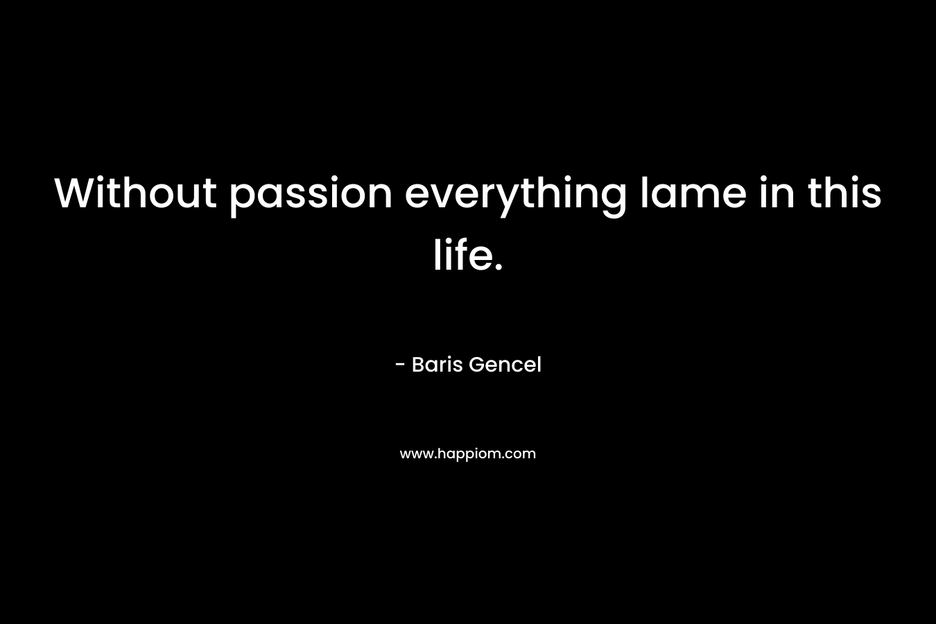 Without passion everything lame in this life. – Baris Gencel
