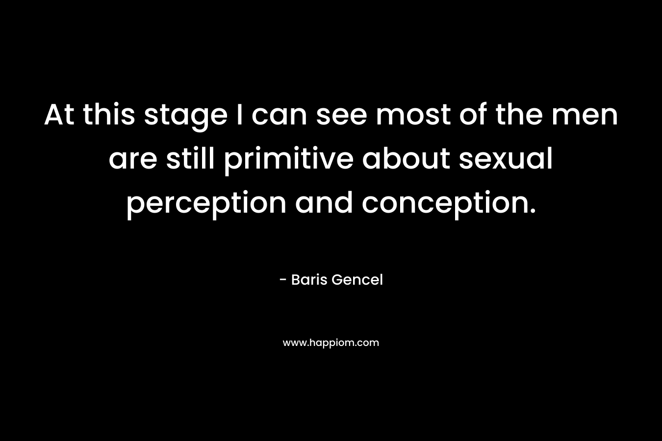 At this stage I can see most of the men are still primitive about sexual perception and conception. – Baris Gencel