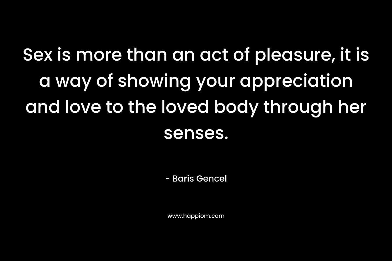 Sex is more than an act of pleasure, it is a way of showing your appreciation and love to the loved body through her senses. – Baris Gencel