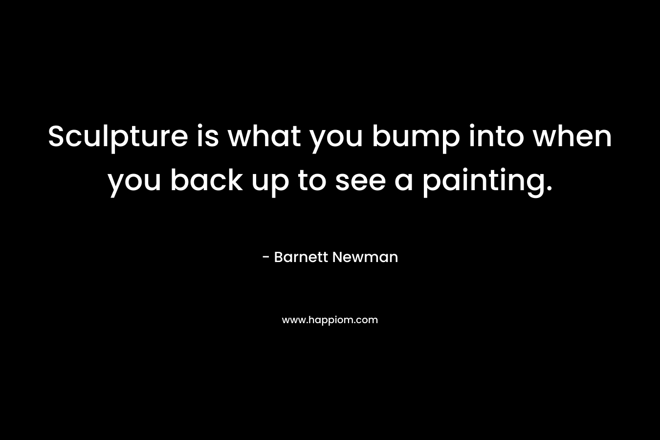 Sculpture is what you bump into when you back up to see a painting. – Barnett Newman
