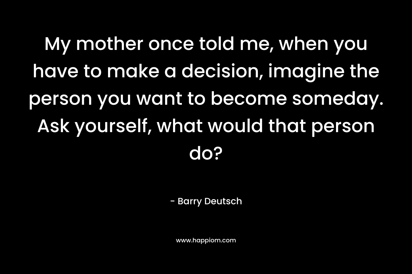 My mother once told me, when you have to make a decision, imagine the person you want to become someday. Ask yourself, what would that person do? – Barry  Deutsch