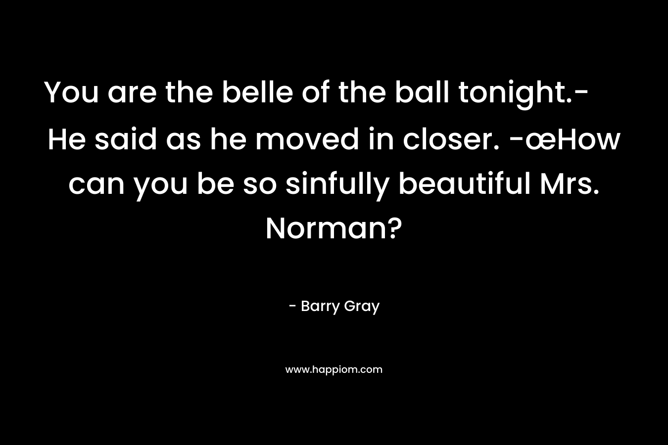You are the belle of the ball tonight.- He said as he moved in closer. -œHow can you be so sinfully beautiful Mrs. Norman? – Barry  Gray
