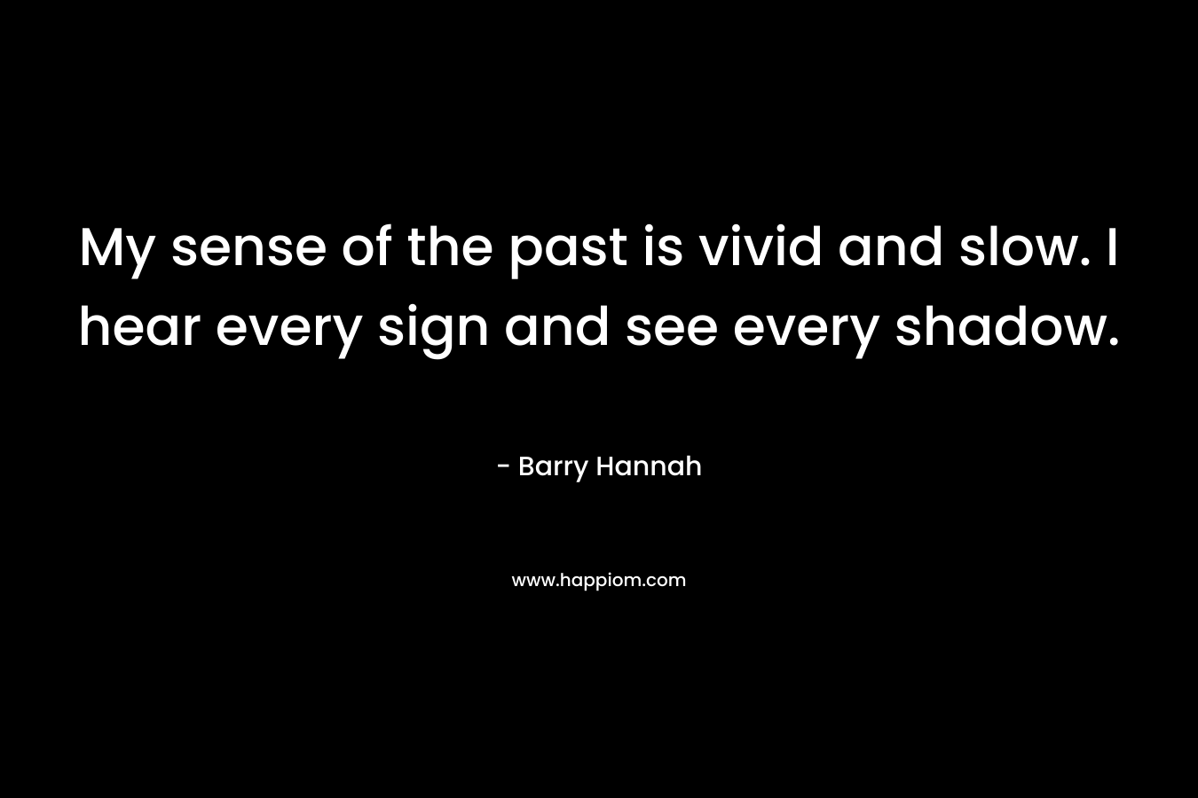 My sense of the past is vivid and slow. I hear every sign and see every shadow. – Barry Hannah