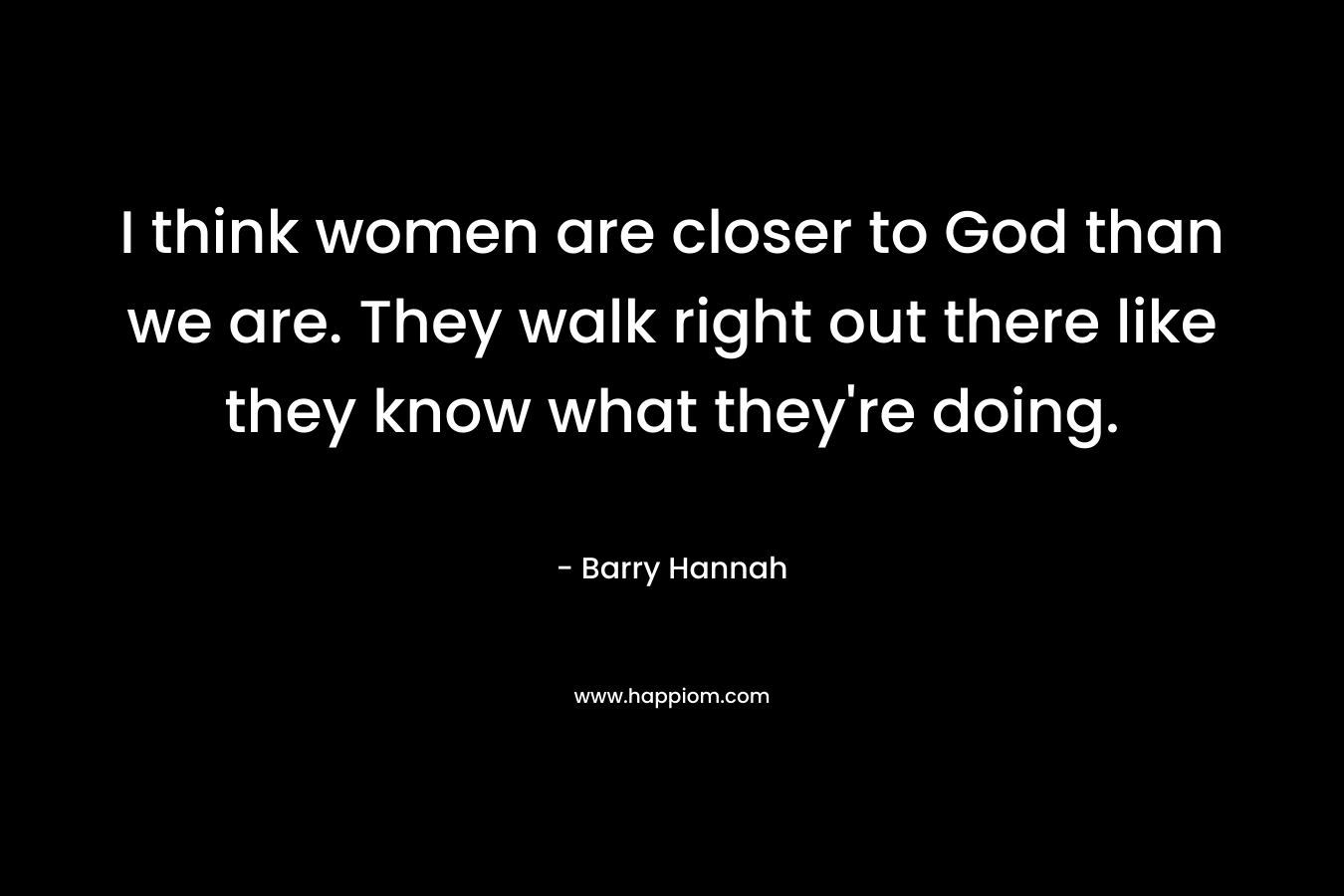 I think women are closer to God than we are. They walk right out there like they know what they're doing.