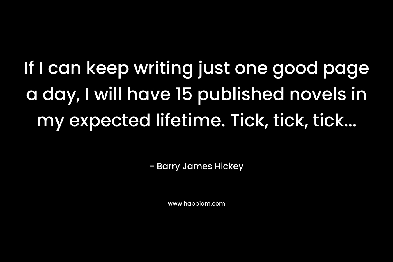 If I can keep writing just one good page a day, I will have 15 published novels in my expected lifetime. Tick, tick, tick… – Barry James Hickey