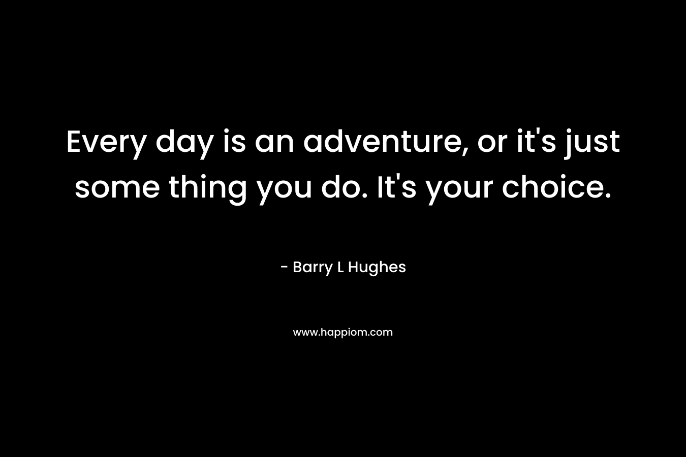 Every day is an adventure, or it's just some thing you do. It's your choice.