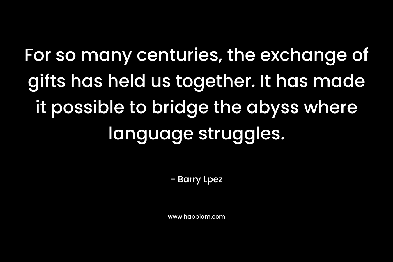 For so many centuries, the exchange of gifts has held us together. It has made it possible to bridge the abyss where language struggles. – Barry Lpez