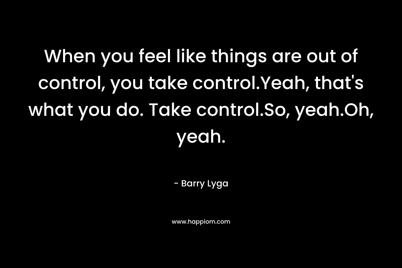 When you feel like things are out of control, you take control.Yeah, that's what you do. Take control.So, yeah.Oh, yeah.