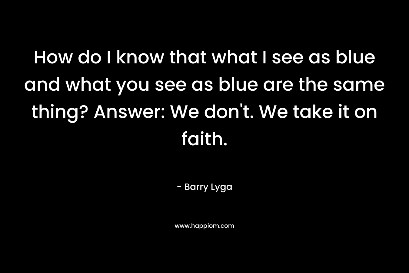 How do I know that what I see as blue and what you see as blue are the same thing? Answer: We don’t. We take it on faith. – Barry Lyga